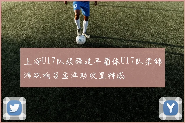 上海U17队顽强追平葡体U17队梁锦鸿双响吕孟洋助攻显神威